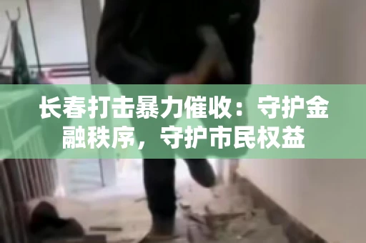 长春打击暴力催收：守护金融秩序，守护市民权益