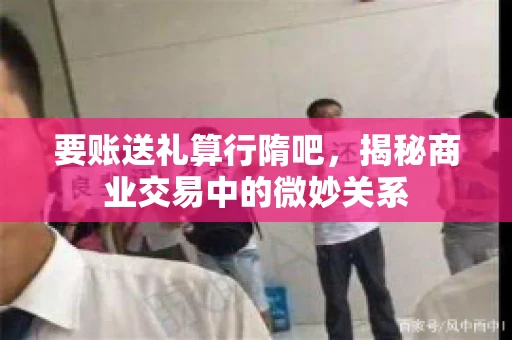要账送礼算行隋吧，揭秘商业交易中的微妙关系