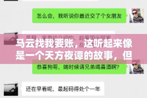 马云找我要账,这听起来像是一个天方夜谭的故事,但事实上,这确实发生在了我的朋友小王身上。那天,小王兴奋地给我打电话,说马云找他要账了。这让我感到十分惊讶,于是便开始询问事情的来龙去脉。 马云找我要账,这听起来像是一个天方夜谭的故事,但事实上,这确实发生在了我的朋友小王身上。那天,小王兴奋地给我打电话,说马云找他要账了。这让我感到十分惊讶,于是便开始询问事情的来龙去脉。