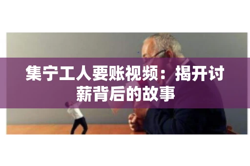 集宁工人要账视频：揭开讨薪背后的故事